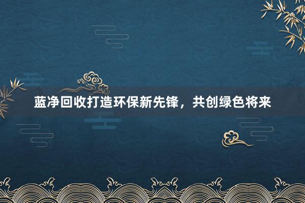 蓝净回收打造环保新先锋，共创绿色将来